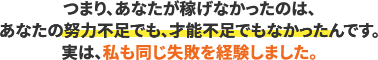つまり、あなたが稼げなかったのは、あなたの努力不足でも、才能不足でもなかったんです。実は、私も同じ失敗を経験しました。