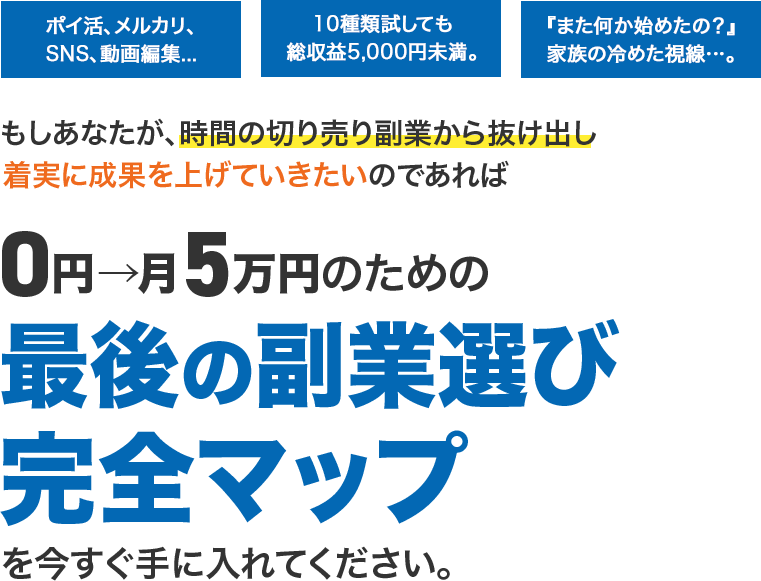 ポイ活、メルカリ、SNS、動画編集...10種類試しても総収益5,000円未満。『また何か始めたの?』家族の冷めた視線…。もしあなたが、時間の切り売り副業から抜け出し着実に成果を上げていきたいのであれば0円→月5万円のための「最後の副業選び」完全マップを今すぐ手に入れてください。