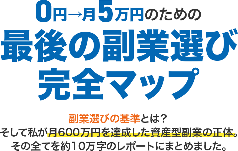 【0円→月5万円のための「最後の副業選び」完全マップ】副業選びの基準とは?そして私が月600万円を達成した資産型副業の正体。その全てを約10万字のレポートにまとめました。